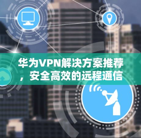 华为VPN解决方案推荐，安全高效的远程通信选择