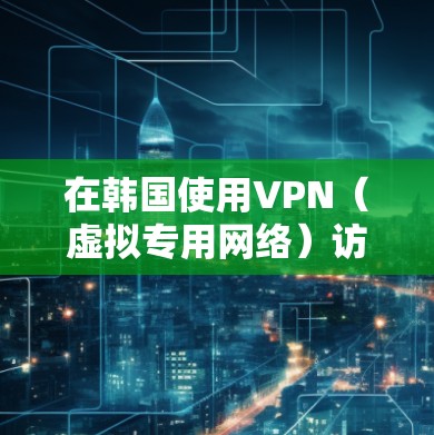 在韩国使用VPN（虚拟专用网络）访问视频内容时，需注意以下几点
