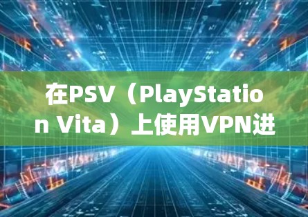 在PSV（PlayStation Vita）上使用VPN进行联机游戏或访问区域限制内容，通常需要以下步骤和注意事项