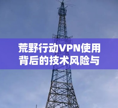 荒野行动VPN使用背后的技术风险与法律隐患