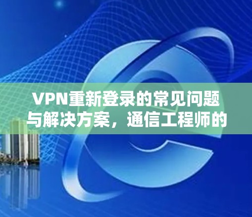 VPN重新登录的常见问题与解决方案，通信工程师的深度解析