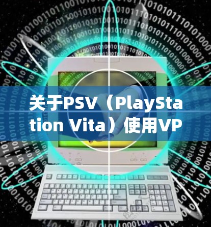 关于PSV（PlayStation Vita）使用VPN的相关信息，以下是详细的解答和建议